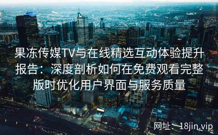果冻传媒TV与在线精选互动体验提升报告：深度剖析如何在免费观看完整版时优化用户界面与服务质量