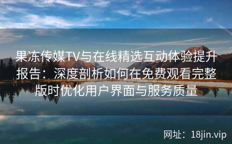 果冻传媒TV与在线精选互动体验提升报告：深度剖析如何在免费观看完整版时优化用户界面与服务质量