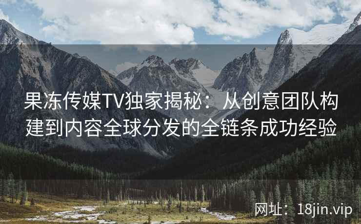 果冻传媒TV独家揭秘：从创意团队构建到内容全球分发的全链条成功经验
