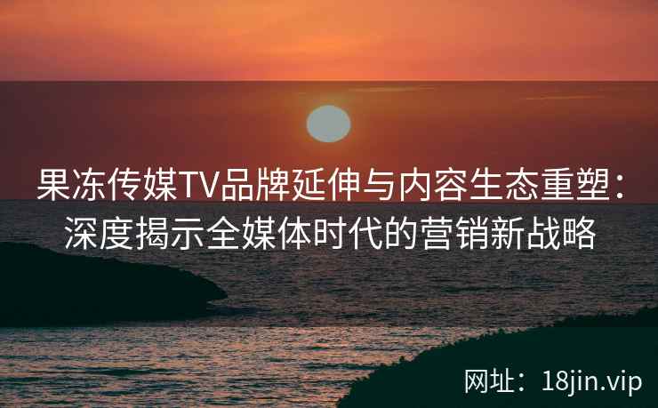 果冻传媒TV品牌延伸与内容生态重塑：深度揭示全媒体时代的营销新战略
