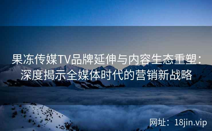 果冻传媒TV品牌延伸与内容生态重塑：深度揭示全媒体时代的营销新战略