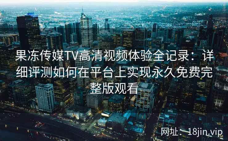 果冻传媒TV高清视频体验全记录：详细评测如何在平台上实现永久免费完整版观看