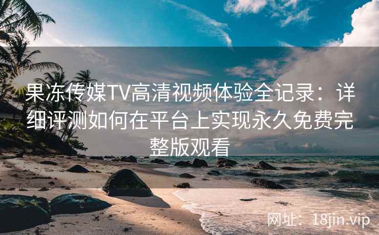 果冻传媒TV高清视频体验全记录：详细评测如何在平台上实现永久免费完整版观看