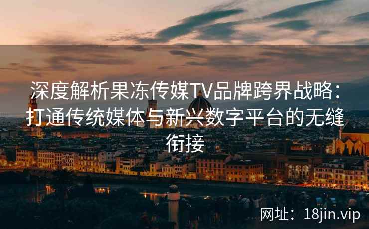 深度解析果冻传媒TV品牌跨界战略：打通传统媒体与新兴数字平台的无缝衔接