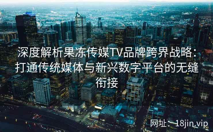 深度解析果冻传媒TV品牌跨界战略：打通传统媒体与新兴数字平台的无缝衔接