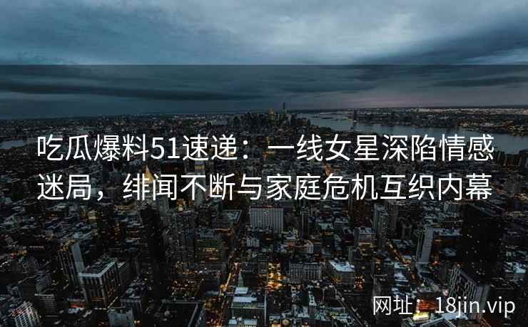 吃瓜爆料51速递：一线女星深陷情感迷局，绯闻不断与家庭危机互织内幕