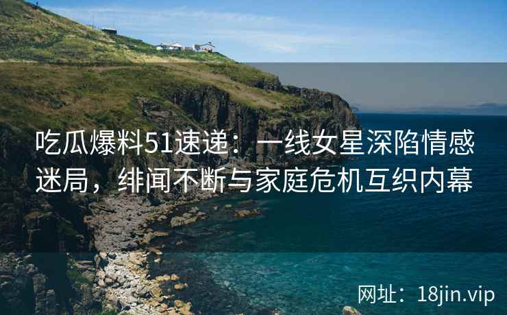 吃瓜爆料51速递：一线女星深陷情感迷局，绯闻不断与家庭危机互织内幕