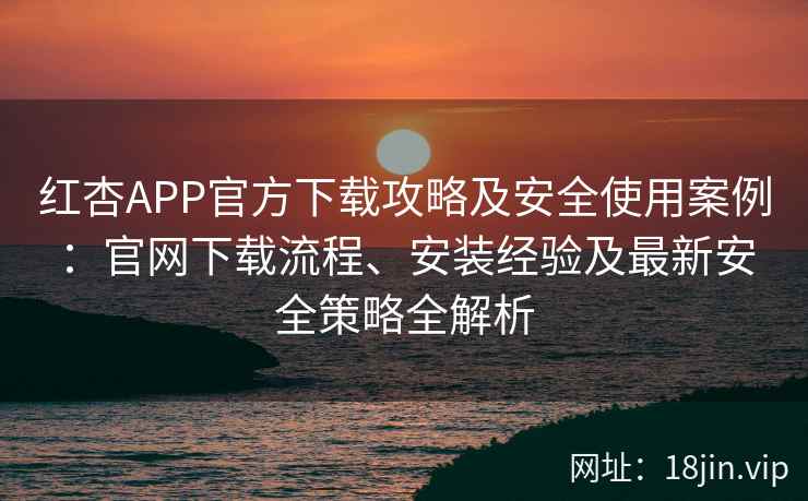 红杏APP官方下载攻略及安全使用案例：官网下载流程、安装经验及最新安全策略全解析