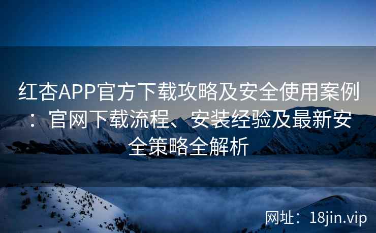 红杏APP官方下载攻略及安全使用案例：官网下载流程、安装经验及最新安全策略全解析