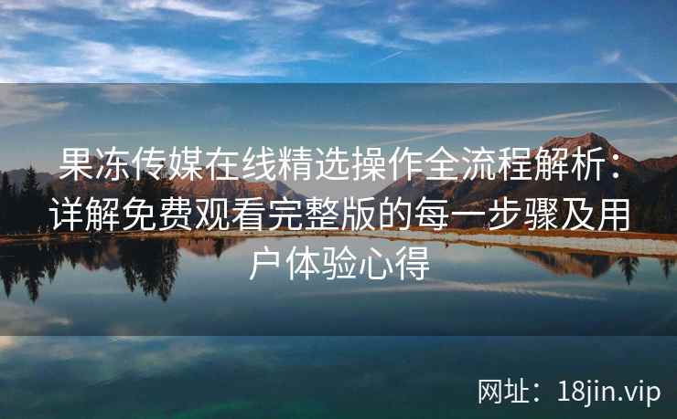 果冻传媒在线精选操作全流程解析：详解免费观看完整版的每一步骤及用户体验心得