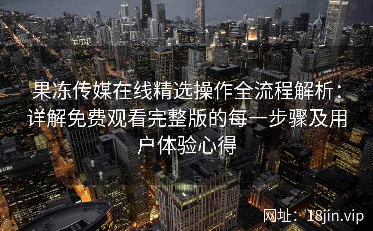 果冻传媒在线精选操作全流程解析：详解免费观看完整版的每一步骤及用户体验心得