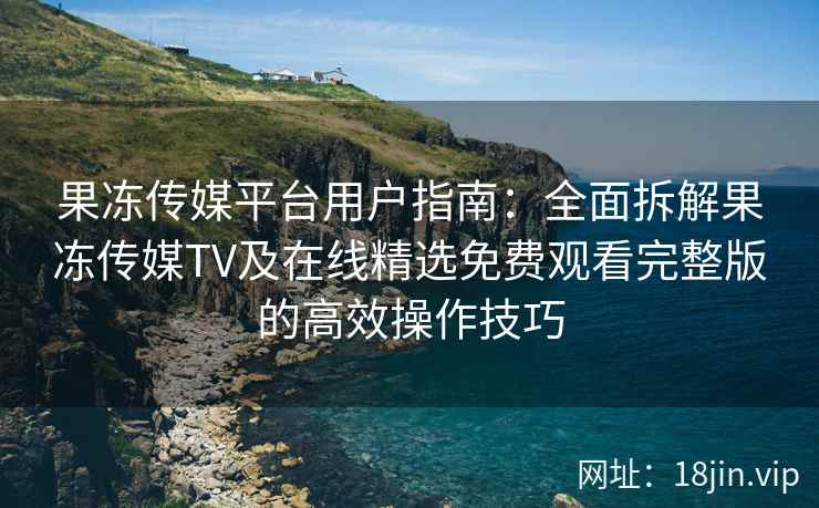 果冻传媒平台用户指南：全面拆解果冻传媒TV及在线精选免费观看完整版的高效操作技巧