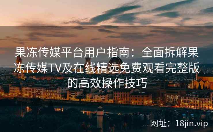 果冻传媒平台用户指南：全面拆解果冻传媒TV及在线精选免费观看完整版的高效操作技巧