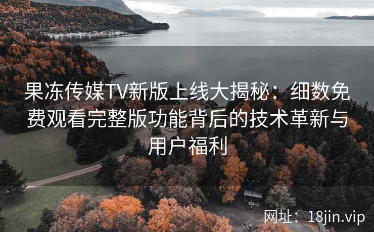 果冻传媒TV新版上线大揭秘：细数免费观看完整版功能背后的技术革新与用户福利