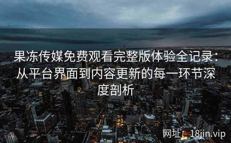 果冻传媒免费观看完整版体验全记录：从平台界面到内容更新的每一环节深度剖析