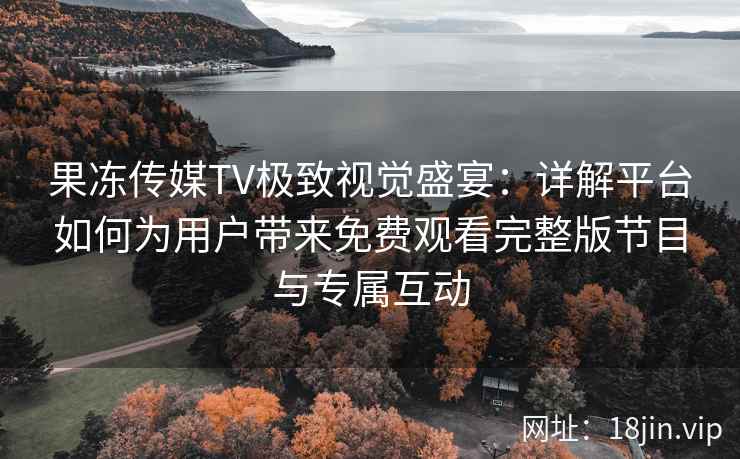 果冻传媒TV极致视觉盛宴：详解平台如何为用户带来免费观看完整版节目与专属互动