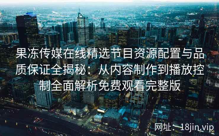 果冻传媒在线精选节目资源配置与品质保证全揭秘：从内容制作到播放控制全面解析免费观看完整版