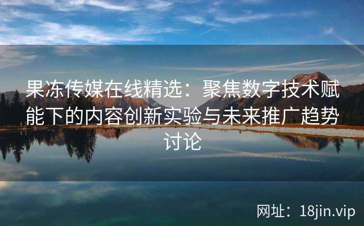 果冻传媒在线精选：聚焦数字技术赋能下的内容创新实验与未来推广趋势讨论