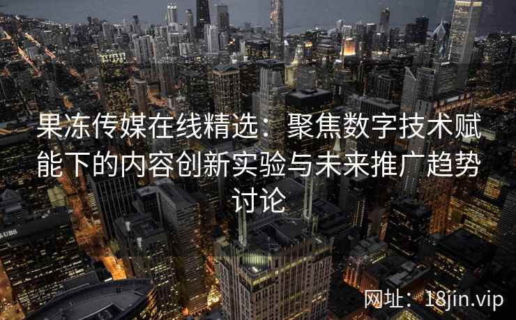 果冻传媒在线精选：聚焦数字技术赋能下的内容创新实验与未来推广趋势讨论