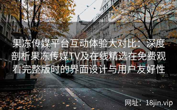 果冻传媒平台互动体验大对比：深度剖析果冻传媒TV及在线精选在免费观看完整版时的界面设计与用户友好性