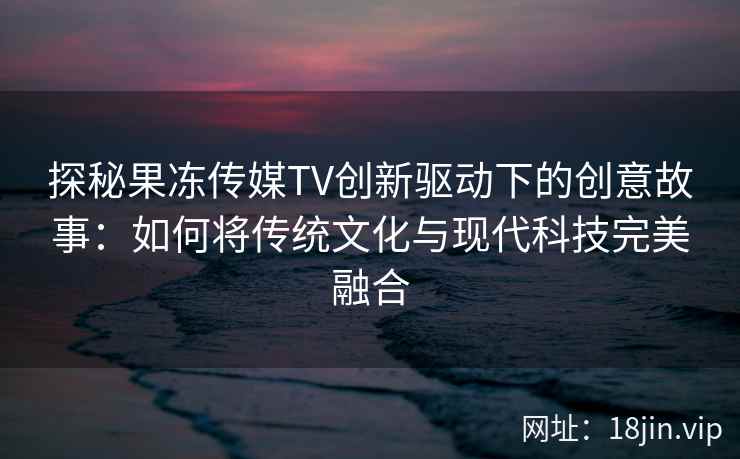 探秘果冻传媒TV创新驱动下的创意故事：如何将传统文化与现代科技完美融合