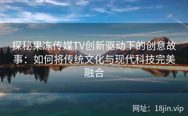 探秘果冻传媒TV创新驱动下的创意故事：如何将传统文化与现代科技完美融合