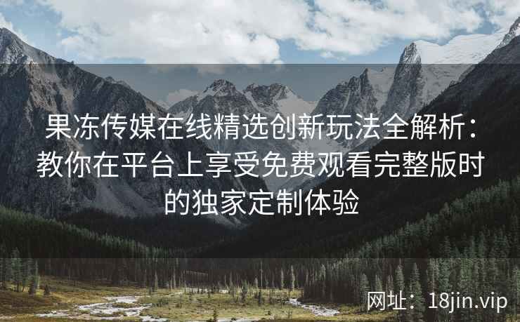 果冻传媒在线精选创新玩法全解析：教你在平台上享受免费观看完整版时的独家定制体验