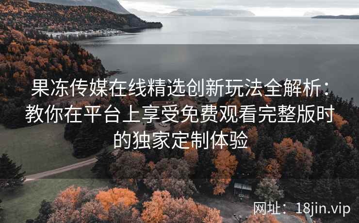 果冻传媒在线精选创新玩法全解析：教你在平台上享受免费观看完整版时的独家定制体验