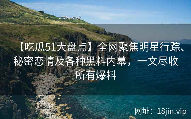 【吃瓜51大盘点】全网聚焦明星行踪、秘密恋情及各种黑料内幕，一文尽收所有爆料