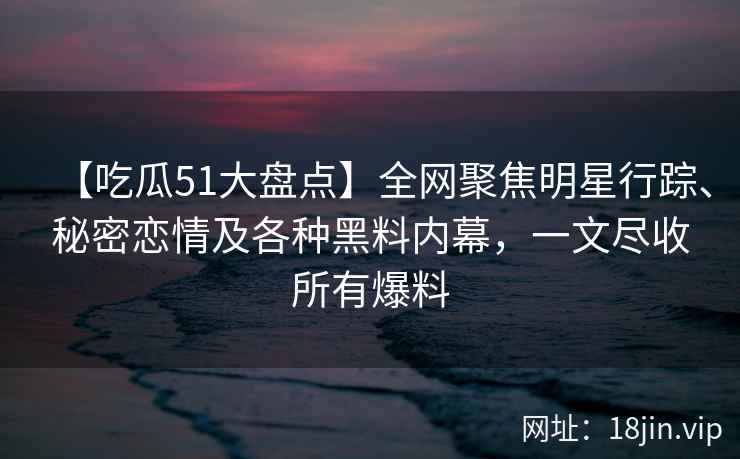 【吃瓜51大盘点】全网聚焦明星行踪、秘密恋情及各种黑料内幕，一文尽收所有爆料