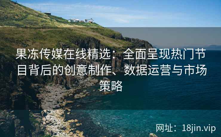 果冻传媒在线精选：全面呈现热门节目背后的创意制作、数据运营与市场策略