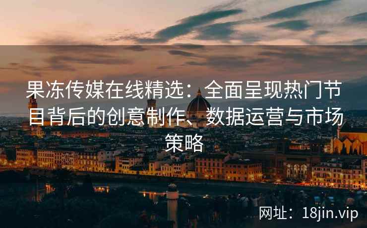 果冻传媒在线精选：全面呈现热门节目背后的创意制作、数据运营与市场策略