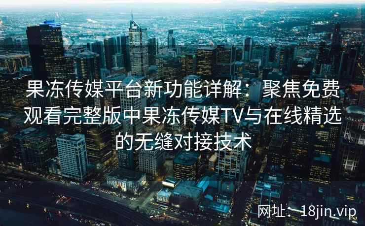 果冻传媒平台新功能详解：聚焦免费观看完整版中果冻传媒TV与在线精选的无缝对接技术
