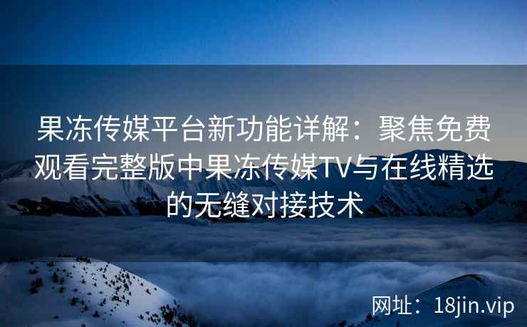 果冻传媒平台新功能详解：聚焦免费观看完整版中果冻传媒TV与在线精选的无缝对接技术