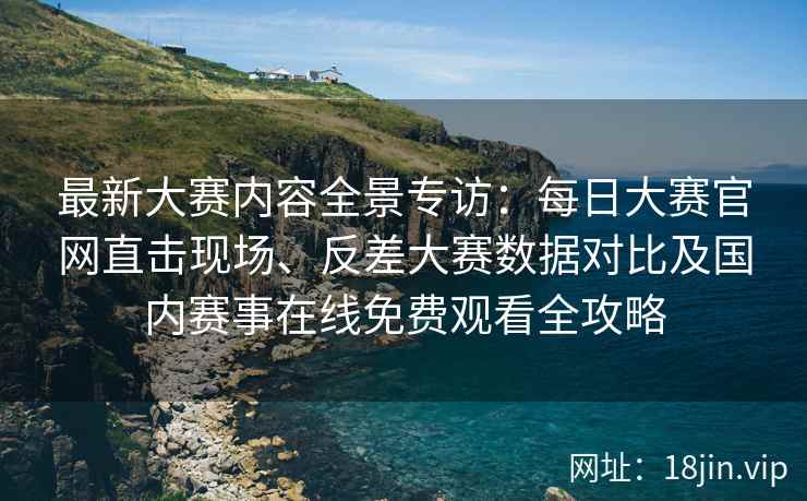 最新大赛内容全景专访：每日大赛官网直击现场、反差大赛数据对比及国内赛事在线免费观看全攻略