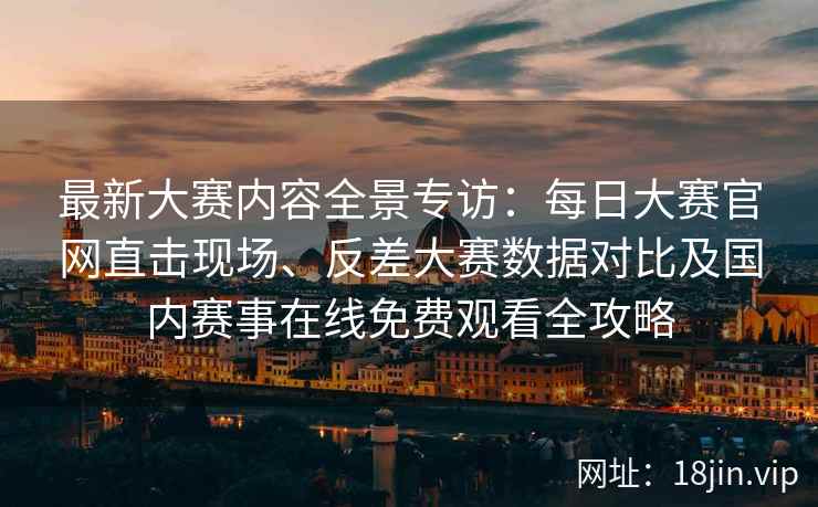 最新大赛内容全景专访：每日大赛官网直击现场、反差大赛数据对比及国内赛事在线免费观看全攻略