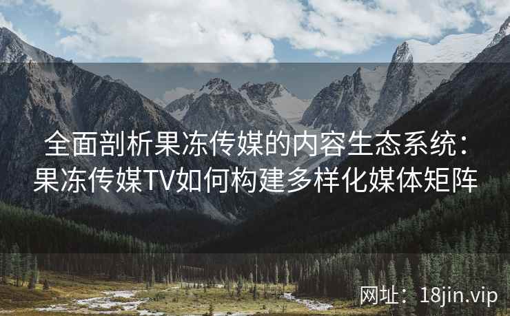 全面剖析果冻传媒的内容生态系统：果冻传媒TV如何构建多样化媒体矩阵