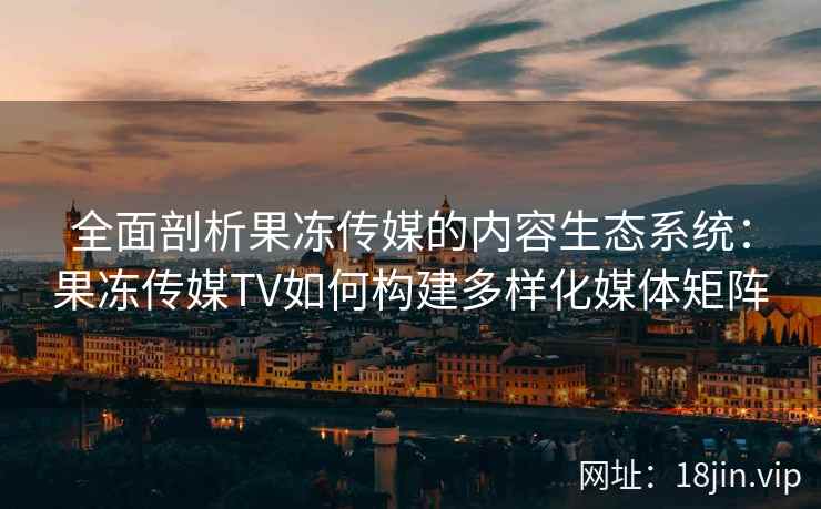 全面剖析果冻传媒的内容生态系统：果冻传媒TV如何构建多样化媒体矩阵