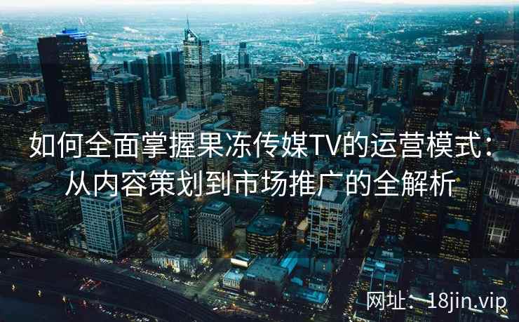 如何全面掌握果冻传媒TV的运营模式：从内容策划到市场推广的全解析