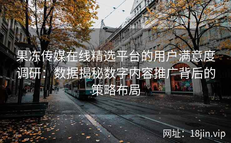 果冻传媒在线精选平台的用户满意度调研：数据揭秘数字内容推广背后的策略布局