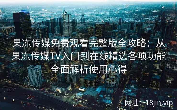 果冻传媒免费观看完整版全攻略：从果冻传媒TV入门到在线精选各项功能全面解析使用心得