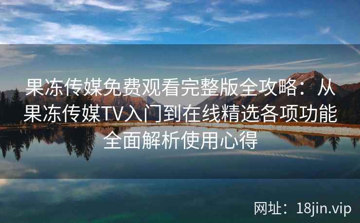 果冻传媒免费观看完整版全攻略：从果冻传媒TV入门到在线精选各项功能全面解析使用心得