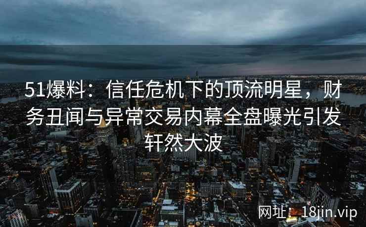 51爆料：信任危机下的顶流明星，财务丑闻与异常交易内幕全盘曝光引发轩然大波