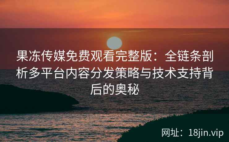 果冻传媒免费观看完整版：全链条剖析多平台内容分发策略与技术支持背后的奥秘