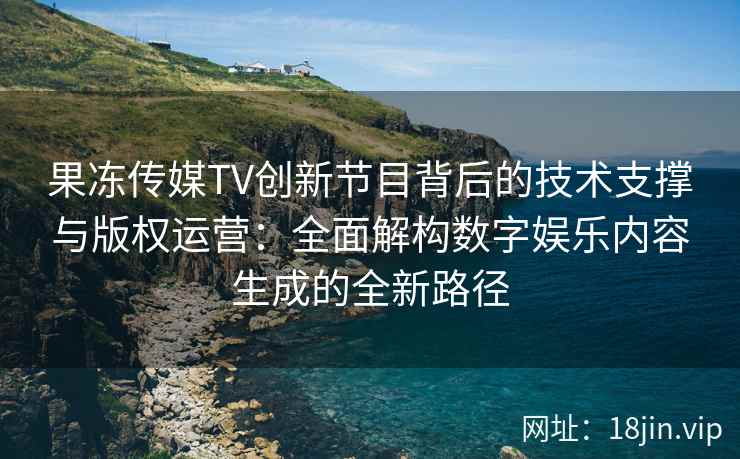 果冻传媒TV创新节目背后的技术支撑与版权运营：全面解构数字娱乐内容生成的全新路径