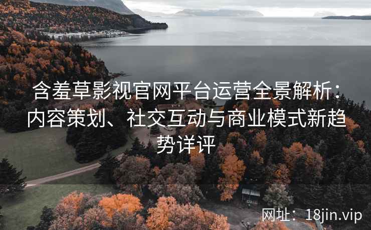 含羞草影视官网平台运营全景解析：内容策划、社交互动与商业模式新趋势详评