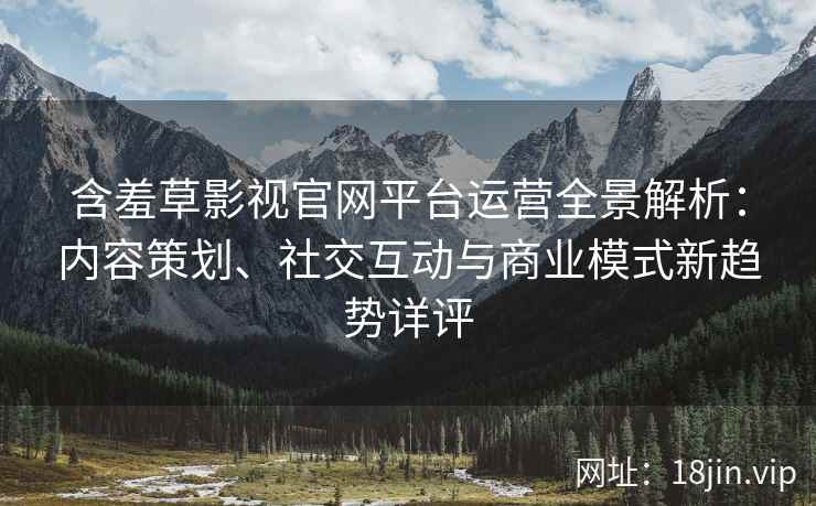 含羞草影视官网平台运营全景解析：内容策划、社交互动与商业模式新趋势详评