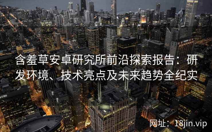 含羞草安卓研究所前沿探索报告：研发环境、技术亮点及未来趋势全纪实