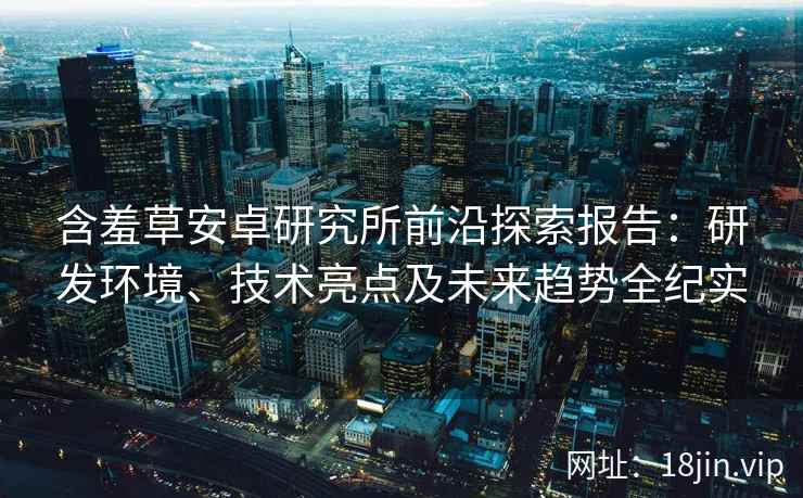 含羞草安卓研究所前沿探索报告：研发环境、技术亮点及未来趋势全纪实