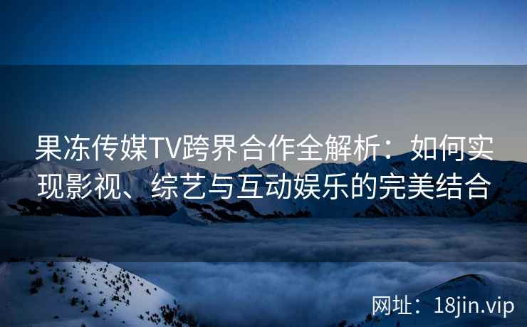 果冻传媒TV跨界合作全解析：如何实现影视、综艺与互动娱乐的完美结合